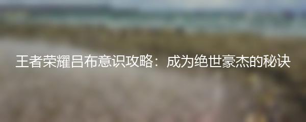 王者荣耀吕布意识攻略：成为绝世豪杰的秘诀