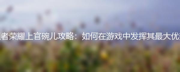 王者荣耀上官碗儿攻略：如何在游戏中发挥其最大优势