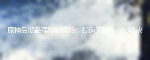  原神后期最强阵容揭秘：打造无敌阵容的秘诀 