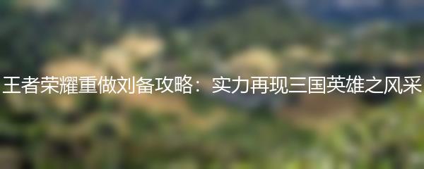 王者荣耀重做刘备攻略：实力再现三国英雄之风采