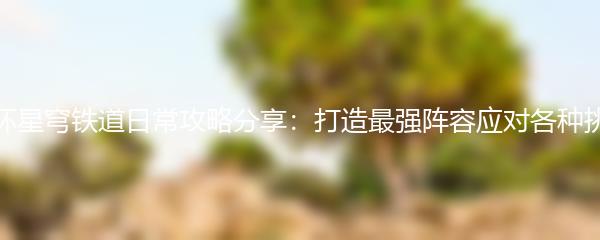 崩坏星穹铁道日常攻略分享：打造最强阵容应对各种挑战