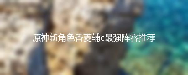 原神新角色香菱辅c最强阵容推荐