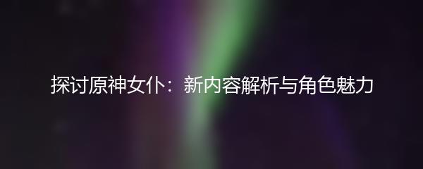 探讨原神女仆：新内容解析与角色魅力
