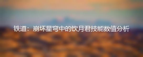 铁道：崩坏星穹中的饮月君技能数值分析