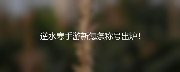 逆水寒手游新氪条称号出炉！