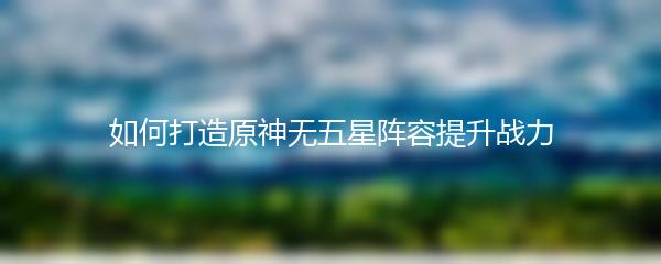 如何打造原神无五星阵容提升战力