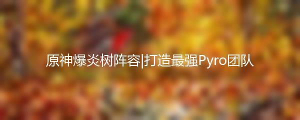 原神爆炎树阵容|打造最强Pyro团队
