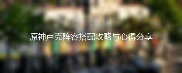 原神卢克阵容搭配攻略与心得分享