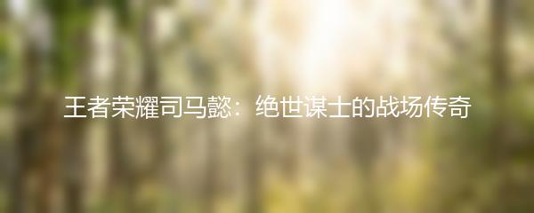 王者荣耀司马懿：绝世谋士的战场传奇