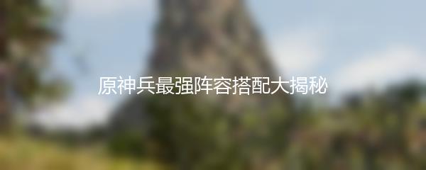 原神兵最强阵容搭配大揭秘