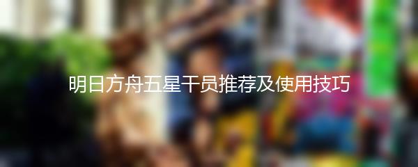 明日方舟五星干员推荐及使用技巧
