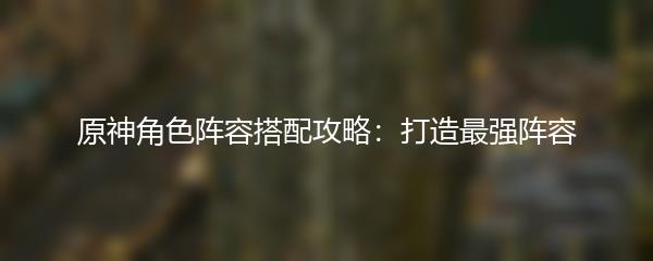 原神角色阵容搭配攻略：打造最强阵容