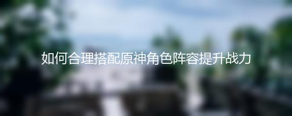 如何合理搭配原神角色阵容提升战力