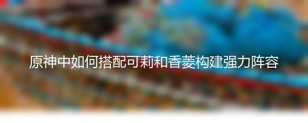 原神中如何搭配可莉和香菱构建强力阵容