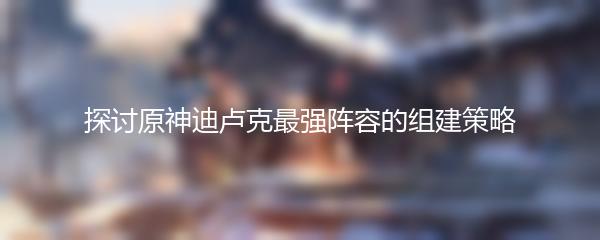探讨原神迪卢克最强阵容的组建策略