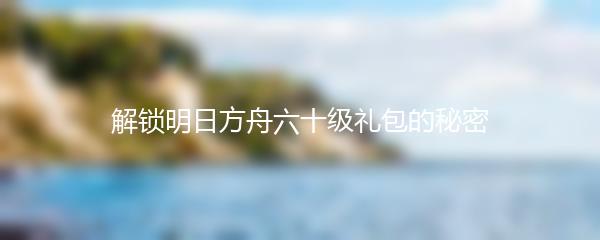 解锁明日方舟六十级礼包的秘密