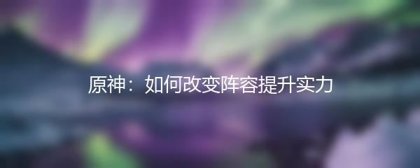 原神：如何改变阵容提升实力