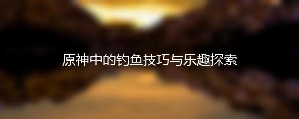 原神中的钓鱼技巧与乐趣探索