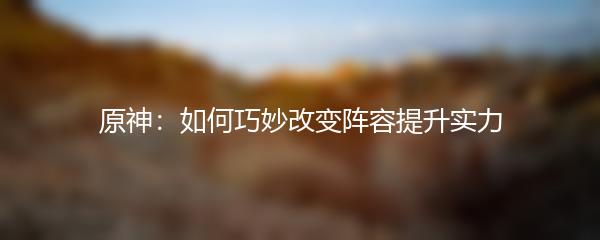 原神：如何巧妙改变阵容提升实力