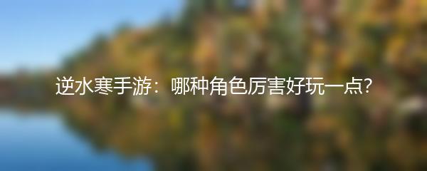 逆水寒手游：哪种角色厉害好玩一点？