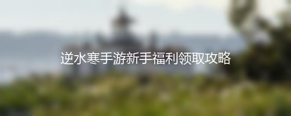 逆水寒手游新手福利领取攻略