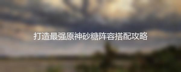 打造最强原神砂糖阵容搭配攻略