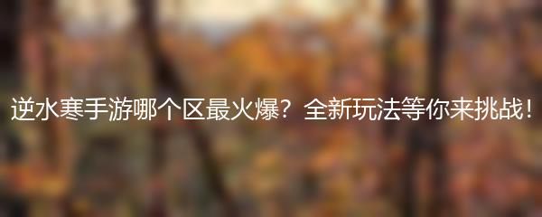 逆水寒手游哪个区最火爆？全新玩法等你来挑战！