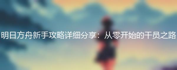 明日方舟新手攻略详细分享：从零开始的干员之路