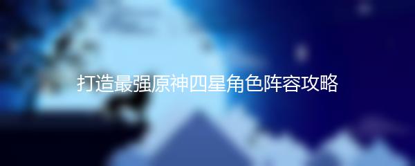 打造最强原神四星角色阵容攻略