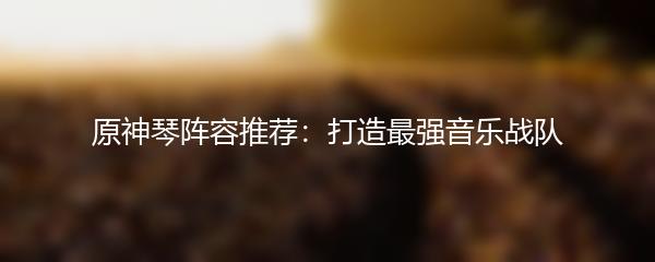 原神琴阵容推荐：打造最强音乐战队