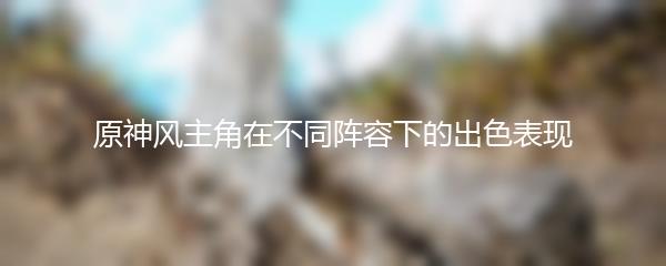 原神风主角在不同阵容下的出色表现