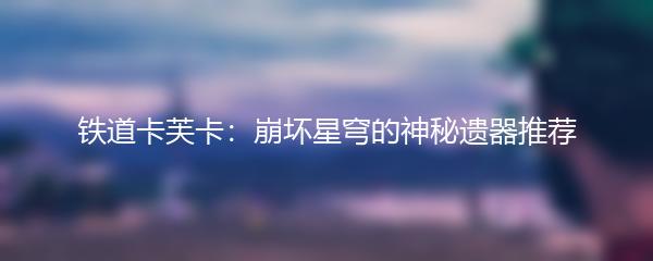 铁道卡芙卡：崩坏星穹的神秘遗器推荐