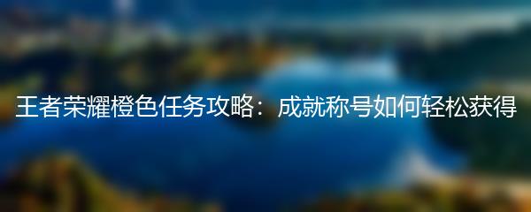 王者荣耀橙色任务攻略：成就称号如何轻松获得