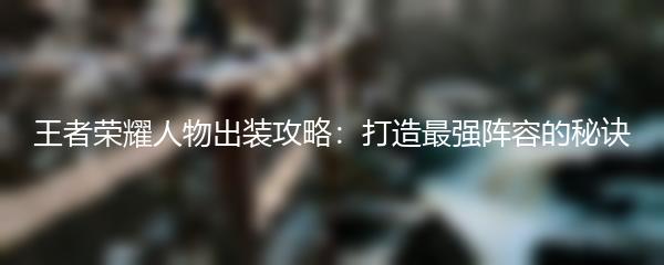 王者荣耀人物出装攻略：打造最强阵容的秘诀