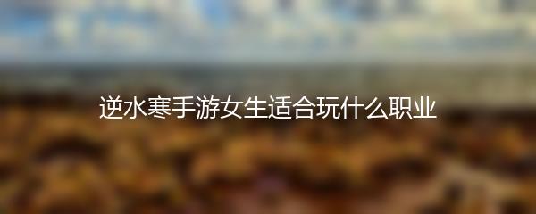 逆水寒手游女生适合玩什么职业