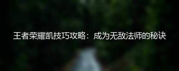 王者荣耀凯技巧攻略：成为无敌法师的秘诀