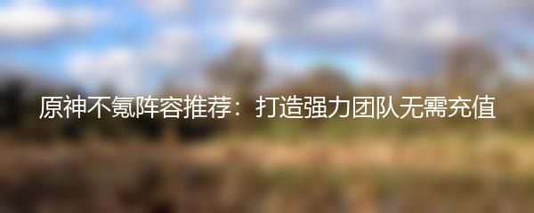 原神不氪阵容推荐：打造强力团队无需充值