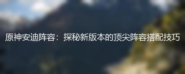 原神安迪阵容：探秘新版本的顶尖阵容搭配技巧