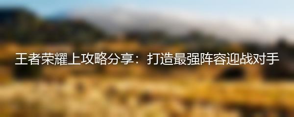 王者荣耀上攻略分享：打造最强阵容迎战对手