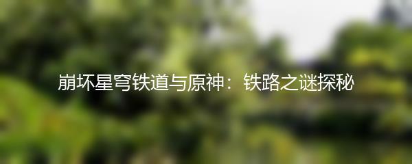 崩坏星穹铁道与原神：铁路之谜探秘