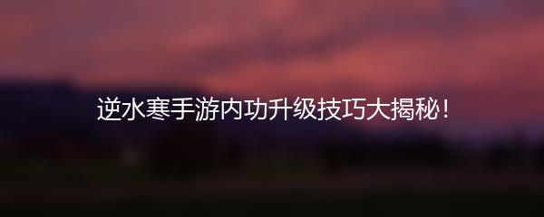 逆水寒手游内功升级技巧大揭秘！