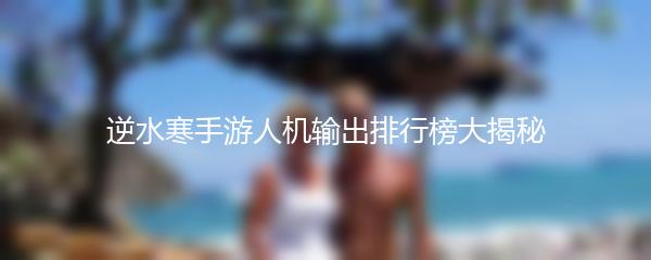逆水寒手游人机输出排行榜大揭秘