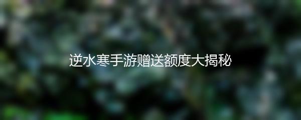 逆水寒手游赠送额度大揭秘