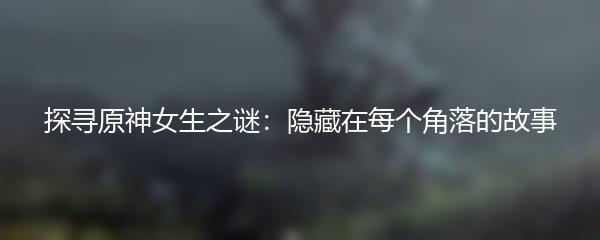 探寻原神女生之谜：隐藏在每个角落的故事