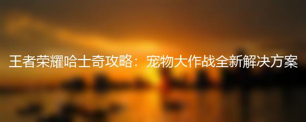 王者荣耀哈士奇攻略：宠物大作战全新解决方案