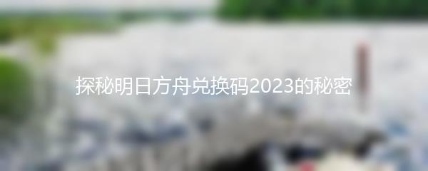 探秘明日方舟兑换码2023的秘密