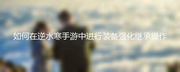 如何在逆水寒手游中进行装备强化继承操作