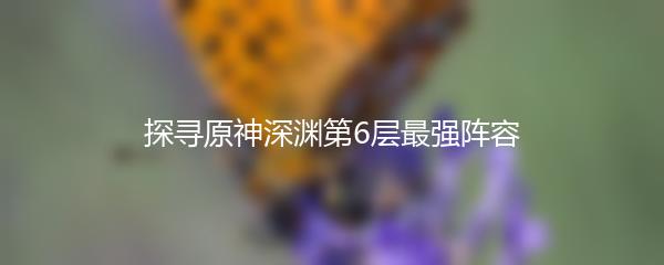 探寻原神深渊第6层最强阵容