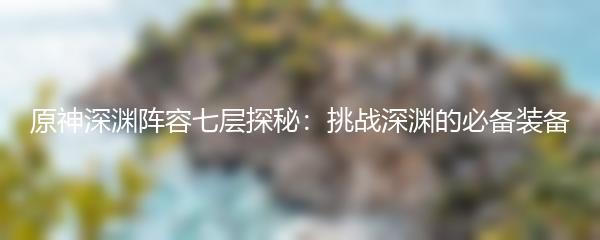 原神深渊阵容七层探秘：挑战深渊的必备装备