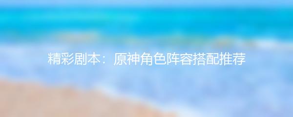 精彩剧本：原神角色阵容搭配推荐